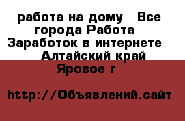 работа на дому - Все города Работа » Заработок в интернете   . Алтайский край,Яровое г.